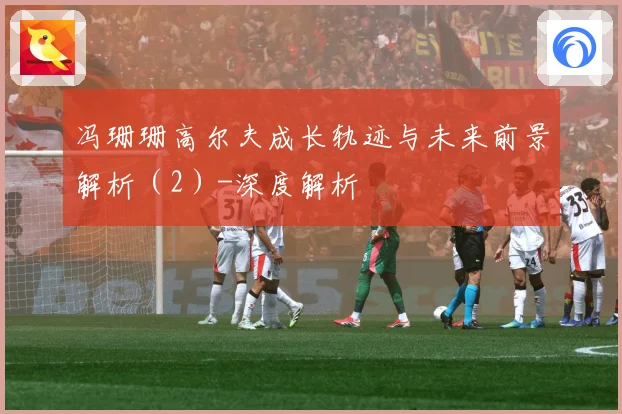 冯珊珊高尔夫成长轨迹与未来前景解析（2）-深度解析