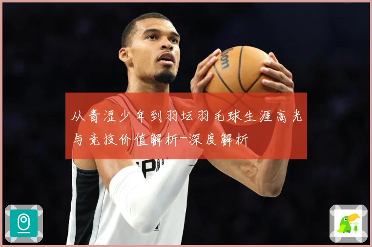 从青涩少年到羽坛羽毛球生涯高光与竞技价值解析-深度解析