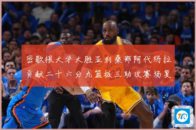 密歇根大学大胜亚利桑那阿代玛拉贡献二十六分九篮板三助攻赛场复盘-深度解析