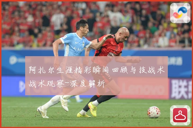 阿扎尔生涯精彩瞬间回顾与技战术战术观察-深度解析