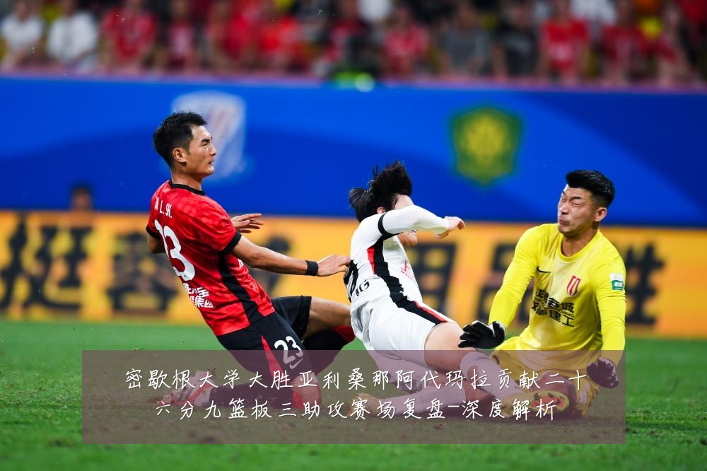 密歇根大学大胜亚利桑那阿代玛拉贡献二十六分九篮板三助攻赛场复盘-深度解析