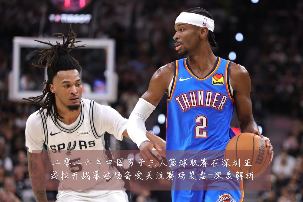 二零二六年中国男子三人篮球联赛在深圳正式拉开战幕这场备受关注赛场复盘-深度解析