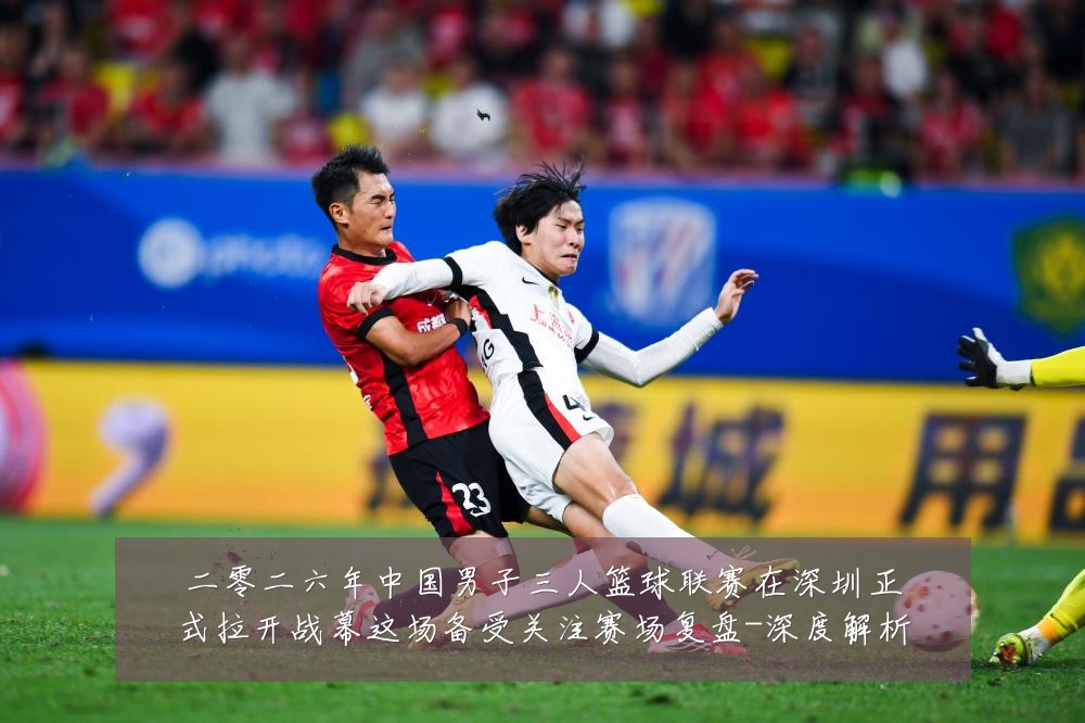 二零二六年中国男子三人篮球联赛在深圳正式拉开战幕这场备受关注赛场复盘-深度解析